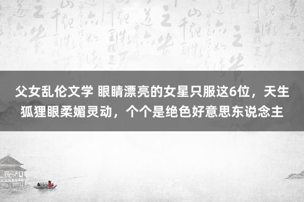 父女乱伦文学 眼睛漂亮的女星只服这6位，天生狐狸眼柔媚灵动，个个是绝色好意思东说念主