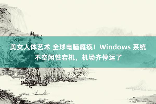 美女人体艺术 全球电脑瘫痪！Windows 系统不空闲性宕机，机场齐停运了