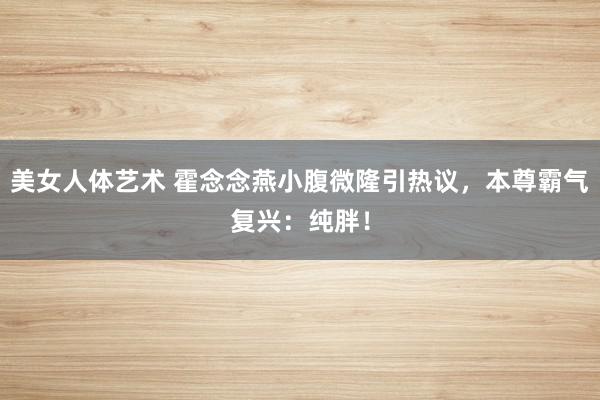 美女人体艺术 霍念念燕小腹微隆引热议，本尊霸气复兴：纯胖！