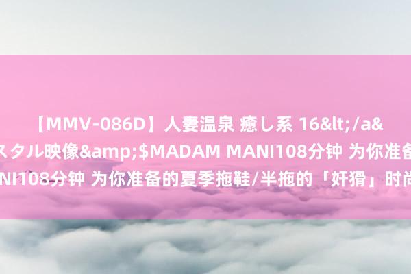 【MMV-086D】人妻温泉 癒し系 16</a>2006-10-19クリスタル映像&$MADAM MANI108分钟 为你准备的夏季拖鞋/半拖的「奸猾」时尚采选来了