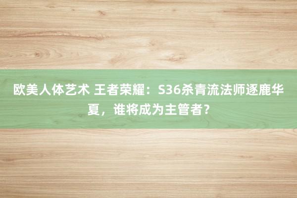 欧美人体艺术 王者荣耀：S36杀青流法师逐鹿华夏，谁将成为主管者？