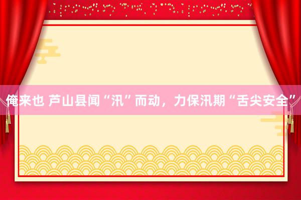 俺来也 芦山县闻“汛”而动，力保汛期“舌尖安全”