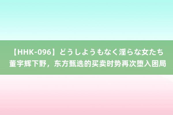 【HHK-096】どうしようもなく淫らな女たち 董宇辉下野，东方甄选的买卖时势再次堕入困局
