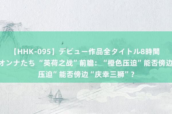 【HHK-095】デビュー作品全タイトル8時間 百花で脱いだオンナたち “英荷之战”前瞻：“橙色压迫”能否傍边“庆幸三狮”？
