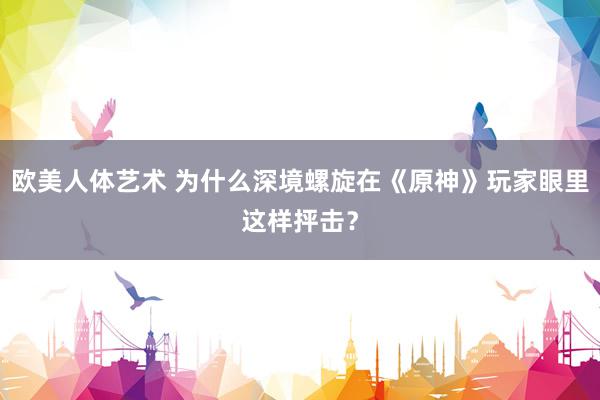 欧美人体艺术 为什么深境螺旋在《原神》玩家眼里这样抨击？