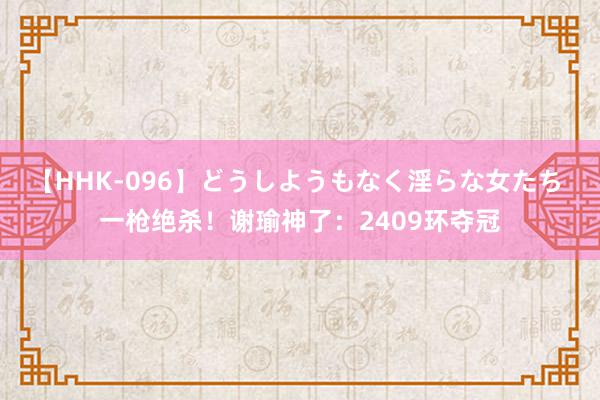 【HHK-096】どうしようもなく淫らな女たち 一枪绝杀！谢瑜神了：2409环夺冠