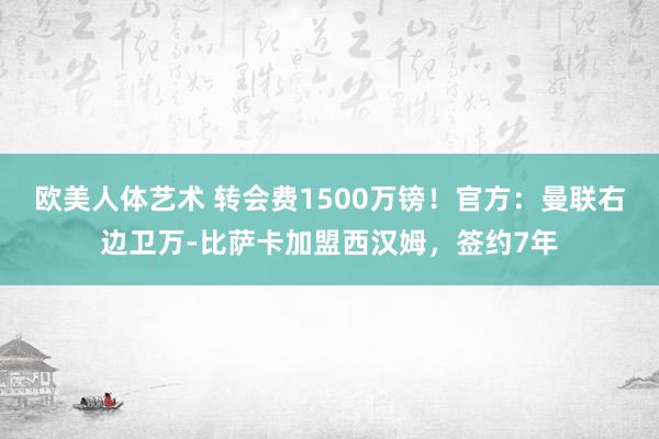 欧美人体艺术 转会费1500万镑！官方：曼联右边卫万-比萨卡加盟西汉姆，签约7年