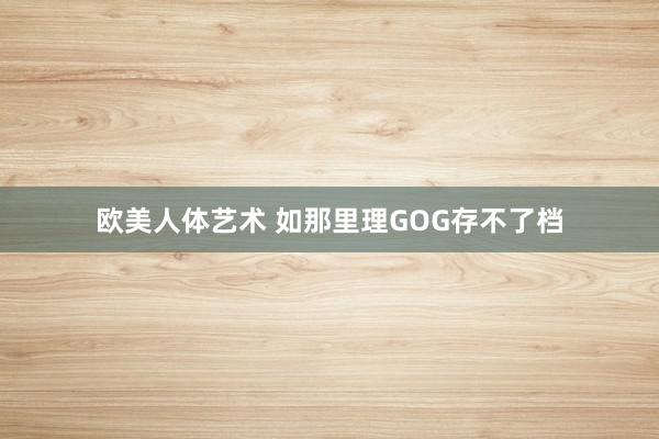 欧美人体艺术 如那里理GOG存不了档