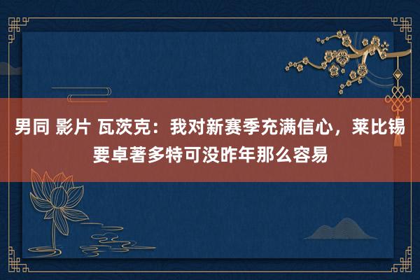 男同 影片 瓦茨克：我对新赛季充满信心，莱比锡要卓著多特可没昨年那么容易