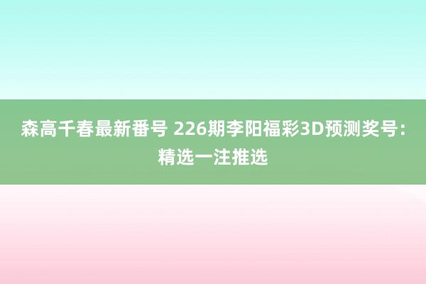 森高千春最新番号 226期李阳福彩3D预测奖号：精选一注推选