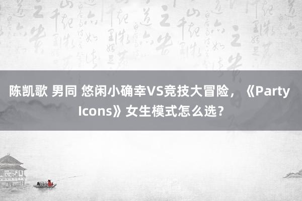 陈凯歌 男同 悠闲小确幸VS竞技大冒险，《Party Icons》女生模式怎么选？