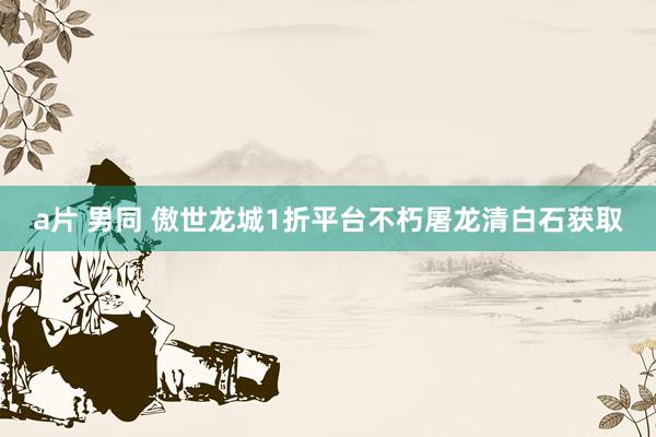 a片 男同 傲世龙城1折平台不朽屠龙清白石获取