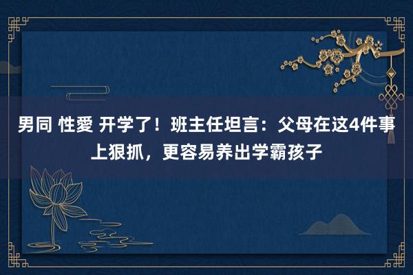 男同 性愛 开学了！班主任坦言：父母在这4件事上狠抓，更容易养出学霸孩子