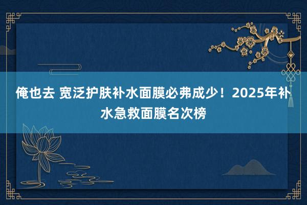 俺也去 宽泛护肤补水面膜必弗成少！2025年补水急救面膜名次榜