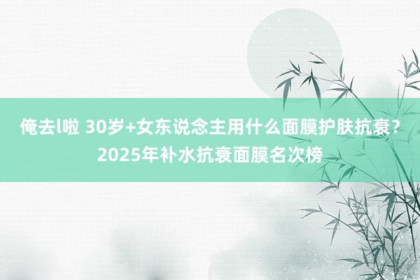 俺去l啦 30岁+女东说念主用什么面膜护肤抗衰？2025年补水抗衰面膜名次榜