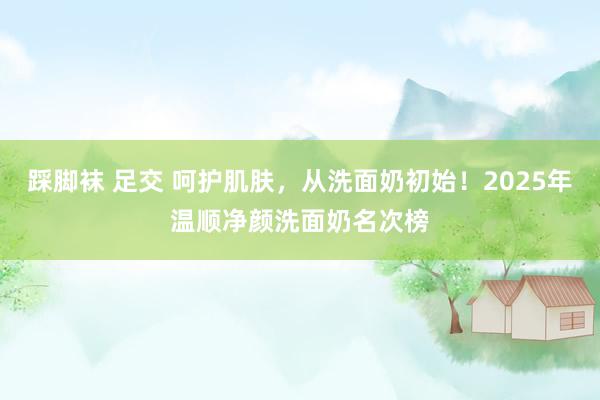 踩脚袜 足交 呵护肌肤，从洗面奶初始！2025年温顺净颜洗面奶名次榜