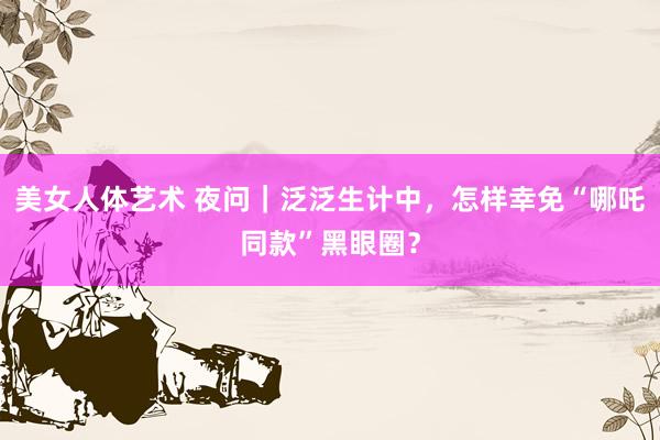 美女人体艺术 夜问｜泛泛生计中，怎样幸免“哪吒同款”黑眼圈？