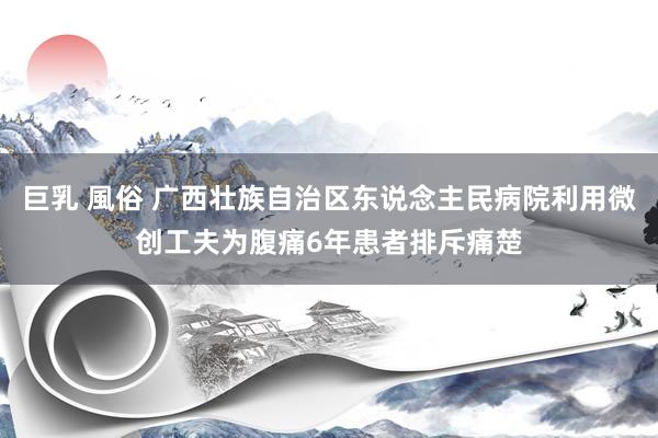 巨乳 風俗 广西壮族自治区东说念主民病院利用微创工夫为腹痛6年患者排斥痛楚