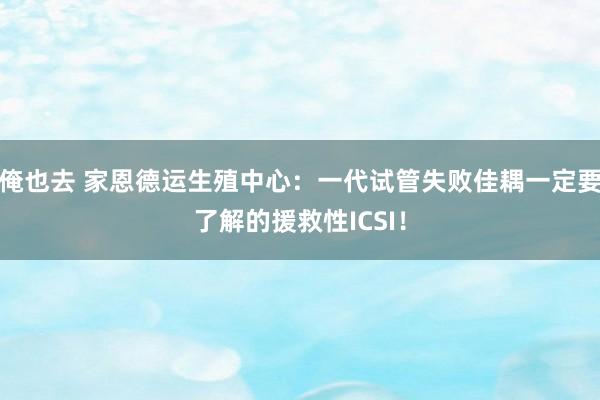 俺也去 家恩德运生殖中心：一代试管失败佳耦一定要了解的援救性ICSI！