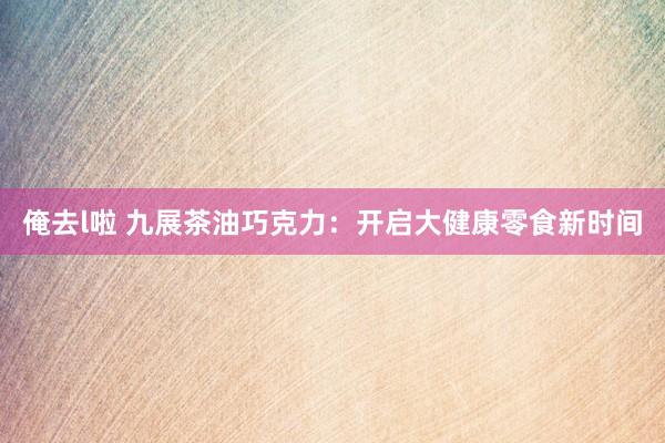 俺去l啦 九展茶油巧克力：开启大健康零食新时间