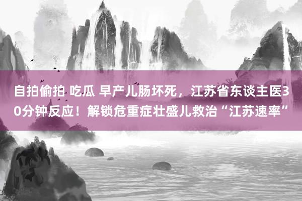 自拍偷拍 吃瓜 早产儿肠坏死，江苏省东谈主医30分钟反应！解锁危重症壮盛儿救治“江苏速率”