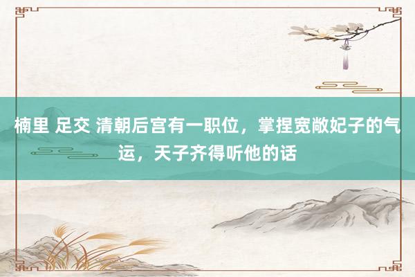 楠里 足交 清朝后宫有一职位，掌捏宽敞妃子的气运，天子齐得听他的话