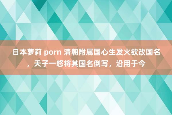 日本萝莉 porn 清朝附属国心生发火欲改国名，天子一怒将其国名倒写，沿用于今