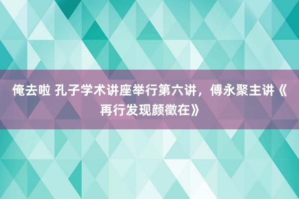 俺去啦 孔子学术讲座举行第六讲，傅永聚主讲《再行发现颜徵在》