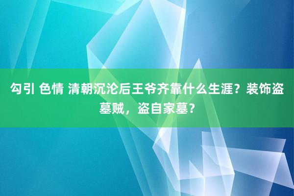 勾引 色情 清朝沉沦后王爷齐靠什么生涯？装饰盗墓贼，盗自家墓？