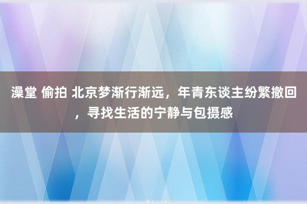 澡堂 偷拍 北京梦渐行渐远，年青东谈主纷繁撤回，寻找生活的宁静与包摄感