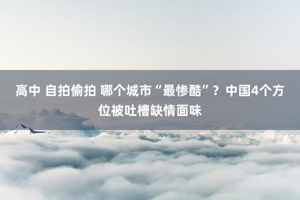 高中 自拍偷拍 哪个城市“最惨酷”？中国4个方位被吐槽缺情面味