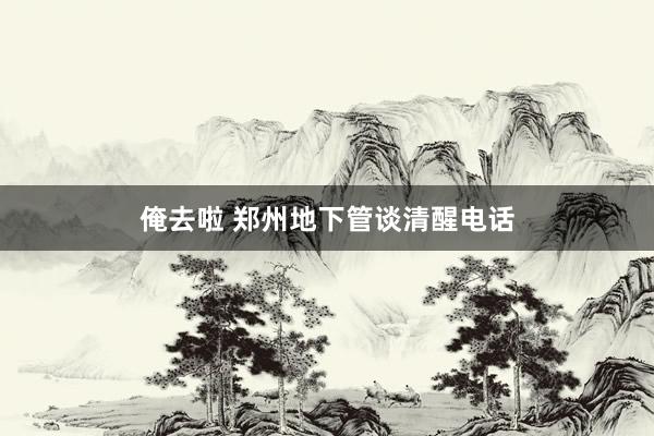 俺去啦 郑州地下管谈清醒电话