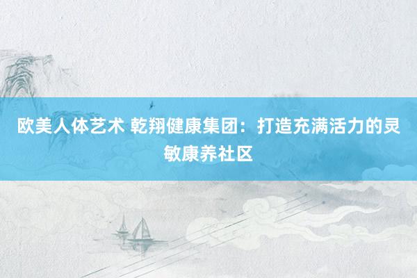 欧美人体艺术 乾翔健康集团：打造充满活力的灵敏康养社区