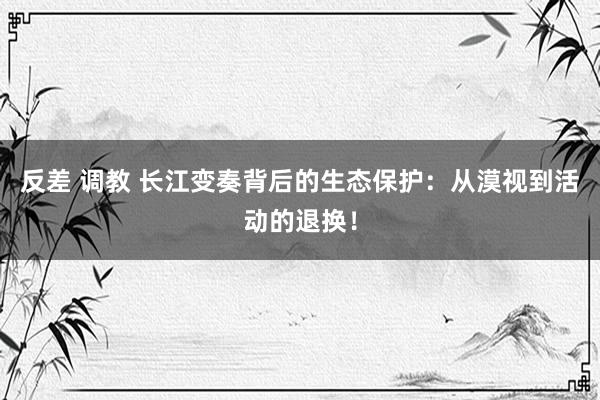 反差 调教 长江变奏背后的生态保护：从漠视到活动的退换！