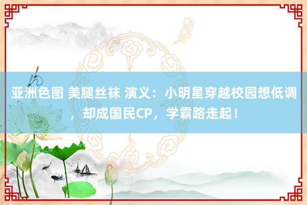 亚洲色图 美腿丝袜 演义：小明星穿越校园想低调，却成国民CP，学霸路走起！