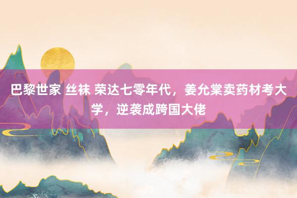 巴黎世家 丝袜 荣达七零年代，姜允棠卖药材考大学，逆袭成跨国大佬