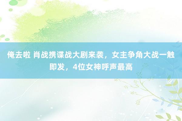 俺去啦 肖战携谍战大剧来袭，女主争角大战一触即发，4位女神呼声最高