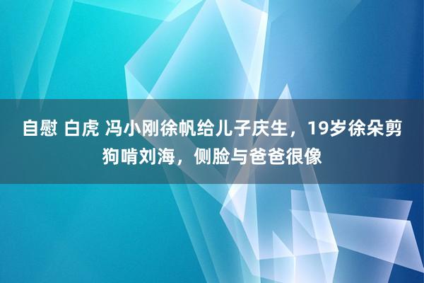 自慰 白虎 冯小刚徐帆给儿子庆生，19岁徐朵剪狗啃刘海，侧脸与爸爸很像