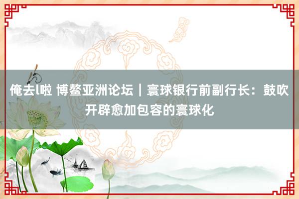 俺去l啦 博鳌亚洲论坛｜寰球银行前副行长：鼓吹开辟愈加包容的寰球化