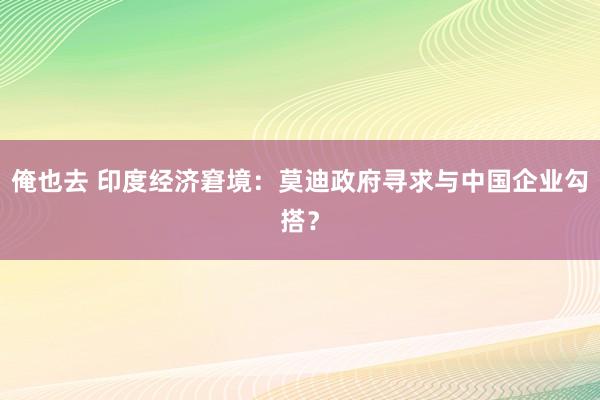 俺也去 印度经济窘境：莫迪政府寻求与中国企业勾搭？