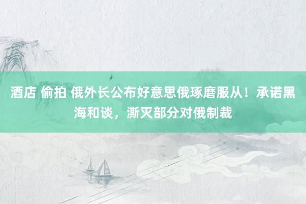 酒店 偷拍 俄外长公布好意思俄琢磨服从！承诺黑海和谈，澌灭部分对俄制裁