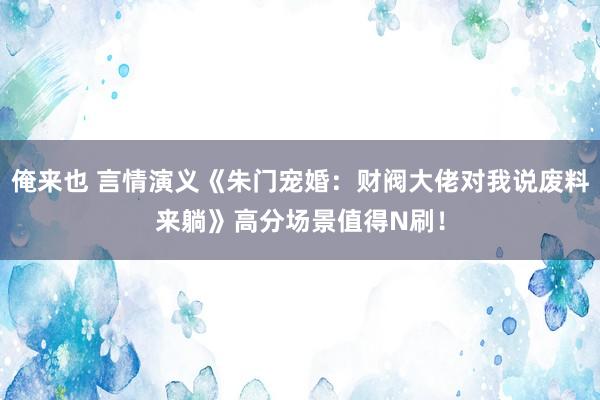 俺来也 言情演义《朱门宠婚：财阀大佬对我说废料来躺》高分场景值得N刷！