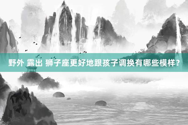 野外 露出 狮子座更好地跟孩子调换有哪些模样？