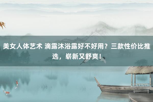 美女人体艺术 滴露沐浴露好不好用？三款性价比推选，崭新又舒爽！
