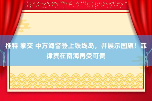 推特 拳交 中方海警登上铁线岛，并展示国旗！菲律宾在南海再受可贵