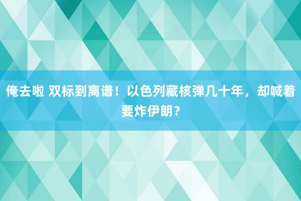 俺去啦 双标到离谱！以色列藏核弹几十年，却喊着要炸伊朗？