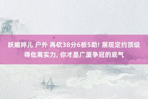 妖媚婷儿 户外 再砍38分6板5助! 展现定约顶级得仳离实力, 你才是广厦争冠的底气