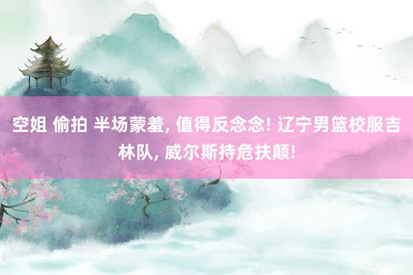 空姐 偷拍 半场蒙羞, 值得反念念! 辽宁男篮校服吉林队, 威尔斯持危扶颠!
