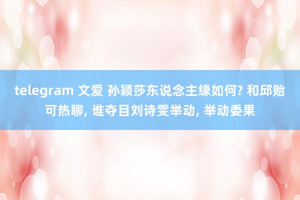 telegram 文爱 孙颖莎东说念主缘如何? 和邱贻可热聊, 谁夺目刘诗雯举动, 举动委果