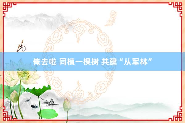 俺去啦 同植一棵树 共建“从军林”